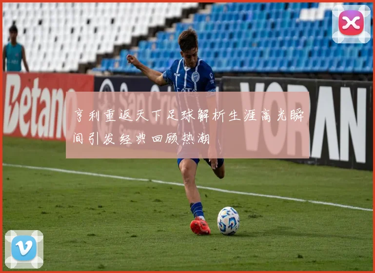 亨利重返天下足球解析生涯高光瞬间引发经典回顾热潮