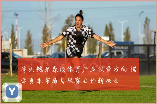 亨利鲍尔森谈体育产业投资方向 揭示资本布局与联赛合作新机会