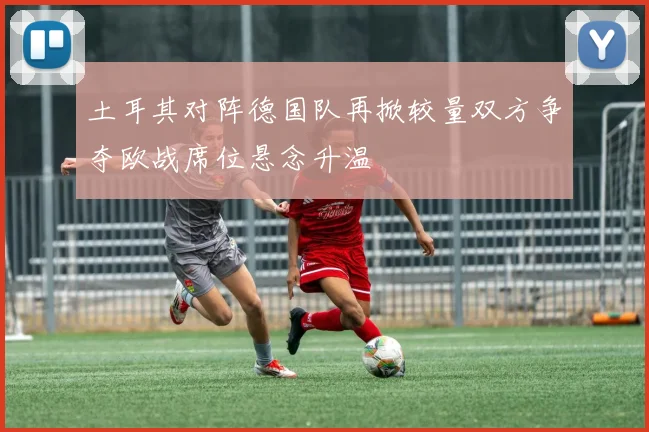 土耳其对阵德国队再掀较量双方争夺欧战席位悬念升温