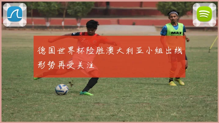 德国世界杯险胜澳大利亚小组出线形势再受关注